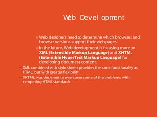 W Dev el opm
eb
ent
» Web designers need to determine which browsers and
browser versions support their web pages.
» In the future, Web development is focusing more on
XML (Extensible Markup Language) and XHTML
(Extensible HyperText Markup Language) for
developing document content.
– XML combined with style sheets provides the same functionality as
HTML, but with greater flexibility
– XHTML was designed to overcome some of the problems with
competing HTML standards

 
