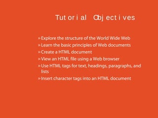 Tut or i al Obj ec t i v es
» Explore the structure of the World Wide Web
» Learn the basic principles of Web documents
» Create a HTML document
» View an HTML file using a Web browser
» Use HTML tags for text, headings, paragraphs, and
lists
» Insert character tags into an HTML document

 