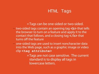 HTM Tags
L
» Tags can be one-sided or two-sided.
– two-sided tags contain an opening tag <b> that tells
the browser to turn on a feature and apply it to the
contact that follows, and a closing tag </b> that
turns off the feature
– one-sided tags are used to insert noncharacter data
into the Web page, such as a graphic image or video
clip <tag attribute>

» Tags are not case sensitive. The current
standard is to display all tags in
lowercase letters.

 