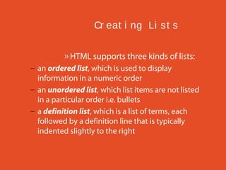 Cr eat i ng Li s t s
» HTML supports three kinds of lists:
– an ordered list, which is used to display
information in a numeric order
– an unordered list, which list items are not listed
in a particular order i.e. bullets
– a definition list, which is a list of terms, each
followed by a definition line that is typically
indented slightly to the right

 