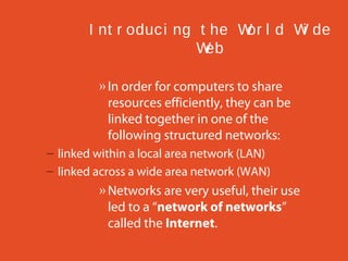 I nt r oduc i ng t he W l d W de
or
i
W
eb
» In order for computers to share
resources efficiently, they can be
linked together in one of the
following structured networks:
– linked within a local area network (LAN)
– linked across a wide area network (WAN)

» Networks are very useful, their use
led to a “network of networks”
called the Internet.

 