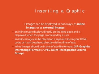 I ns er t i ng a Gr aphi c
» Images can be displayed in two ways: as inline
images or as external images.
– an inline image displays directly on the Web page and is
displayed when the page is accessed by a user
– an inline image can be placed on a separate line in your HTML
code, or it can be placed directly within a line of text
– inline images should be in one of two file formats: GIF (Graphics
Interchange Format) or JPEG (Joint Photographic Experts
Group)

 