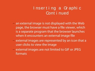 I ns er t i ng a Gr aphi c
Cont i nued
– an external image is not displayed with the Web
page, the browser must have a file viewer, which
is a separate program that the browser launches
when it encounters an external image file
– external images are represented by an icon that a
user clicks to view the image
– external images are not limited to GIF or JPEG
formats

 