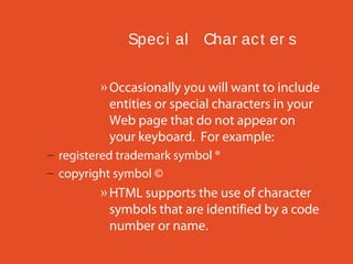 Spec i al Char ac t er s
» Occasionally you will want to include
entities or special characters in your
Web page that do not appear on
your keyboard. For example:
– registered trademark symbol ®
– copyright symbol ©

» HTML supports the use of character
symbols that are identified by a code
number or name.

 