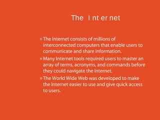 The I nt er net
» The Internet consists of millions of
interconnected computers that enable users to
communicate and share information.
» Many Internet tools required users to master an
array of terms, acronyms, and commands before
they could navigate the Internet.
» The World Wide Web was developed to make
the Internet easier to use and give quick access
to users.

 