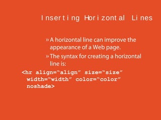 I ns er t i ng Hor i z ont al Li nes
» A horizontal line can improve the
appearance of a Web page.
» The syntax for creating a horizontal
line is:
<hr align=“align” size=“size”
width=“width” color=“color”
noshade>

 