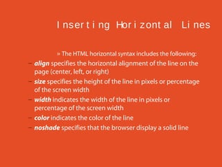 I ns er t i ng Hor i z ont al Li nes
» The HTML horizontal syntax includes the following:

– align specifies the horizontal alignment of the line on the
page (center, left, or right)
– size specifies the height of the line in pixels or percentage
of the screen width
– width indicates the width of the line in pixels or
percentage of the screen width
– color indicates the color of the line
– noshade specifies that the browser display a solid line

 