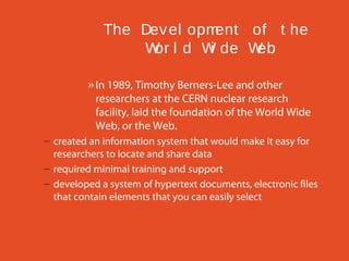 The Dev el opm
ent of t he
W l d W de W
or
i
eb
» In 1989, Timothy Berners-Lee and other
researchers at the CERN nuclear research
facility, laid the foundation of the World Wide
Web, or the Web.
– created an information system that would make it easy for
researchers to locate and share data
– required minimal training and support
– developed a system of hypertext documents, electronic files
that contain elements that you can easily select

 