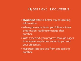 Hy per t ex t Doc um
ent s
» Hypertext offers a better way of locating
information.
» When you read a book, you follow a linear
progression, reading one page after
another.
» With hypertext, you progress through pages
in whatever way is best suited to you and
your objectives.
» Hypertext lets you skip from one topic to
another.

 