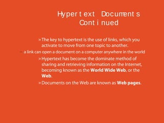 Hy per t ex t Doc um
ent s
Cont i nued
» The key to hypertext is the use of links, which you
activate to move from one topic to another.
– a link can open a document on a computer anywhere in the world

» Hypertext has become the dominate method of
sharing and retrieving information on the Internet,
becoming known as the World Wide Web, or the
Web.
» Documents on the Web are known as Web pages.

 