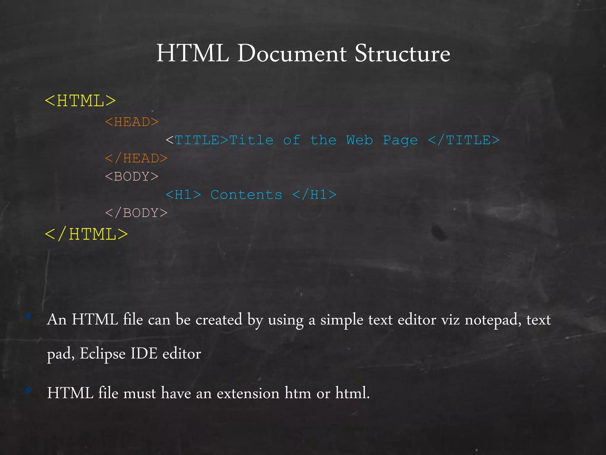 HTML Document Structure
• An HTML file can be created by using a simple text editor viz notepad, text
pad, Eclipse IDE editor
• HTML file must have an extension htm or html.
<HTML>
<HEAD>
<TITLE>Title of the Web Page </TITLE>
</HEAD>
<BODY>
<H1> Contents </H1>
</BODY>
</HTML>
 
