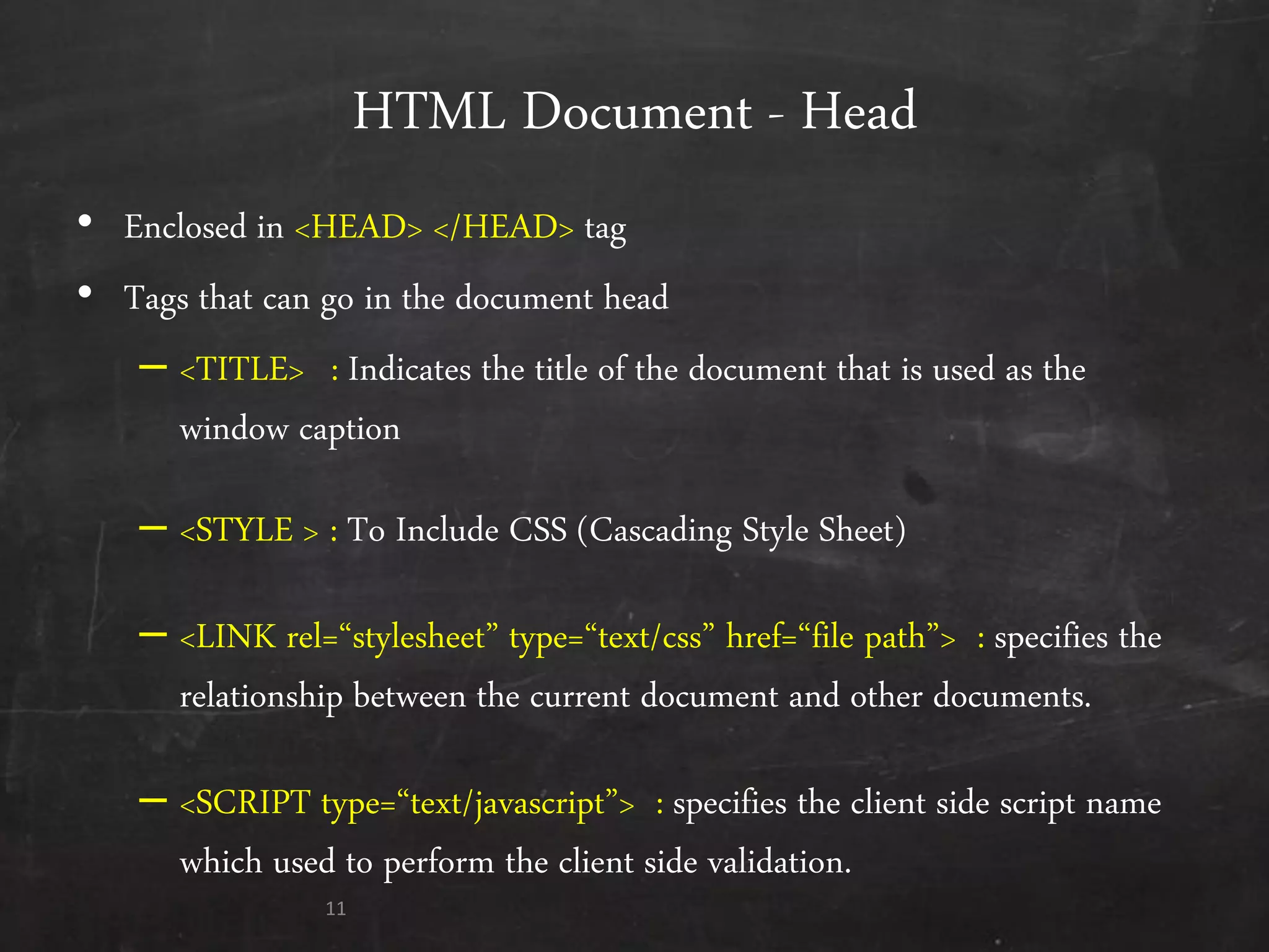 HTML Document - Head
• Enclosed in <HEAD> </HEAD> tag
• Tags that can go in the document head
– <TITLE> : Indicates the title of the document that is used as the
window caption
– <STYLE > : To Include CSS (Cascading Style Sheet)
– <LINK rel=‚stylesheet‛ type=‚text/css‛ href=‚file path‛> : specifies the
relationship between the current document and other documents.
– <SCRIPT type=‚text/javascript‛> : specifies the client side script name
which used to perform the client side validation.
11
 