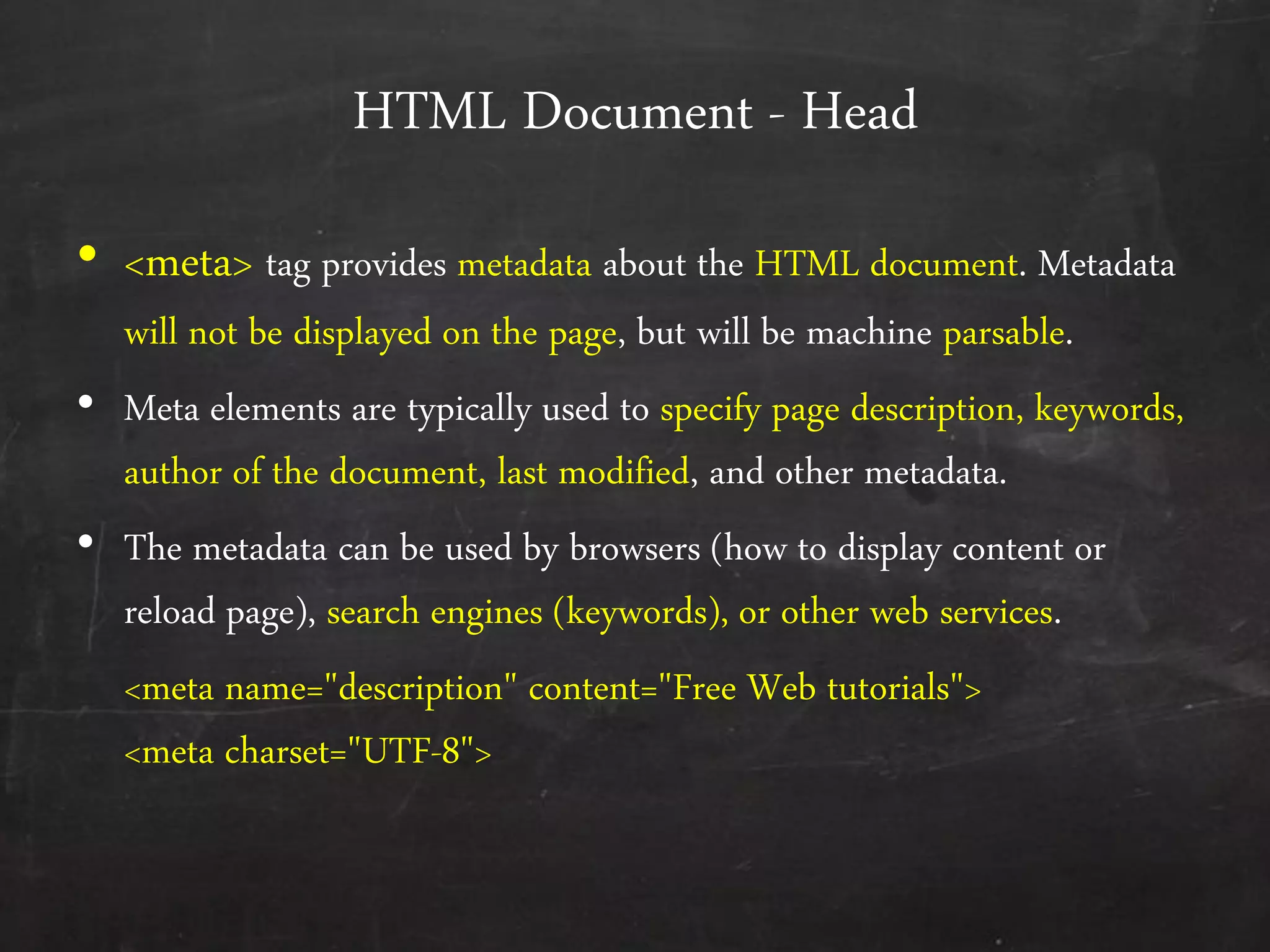 HTML Document - Head
• <meta> tag provides metadata about the HTML document. Metadata
will not be displayed on the page, but will be machine parsable.
• Meta elements are typically used to specify page description, keywords,
author of the document, last modified, and other metadata.
• The metadata can be used by browsers (how to display content or
reload page), search engines (keywords), or other web services.
<meta name="description" content="Free Web tutorials">
<meta charset="UTF-8">
 