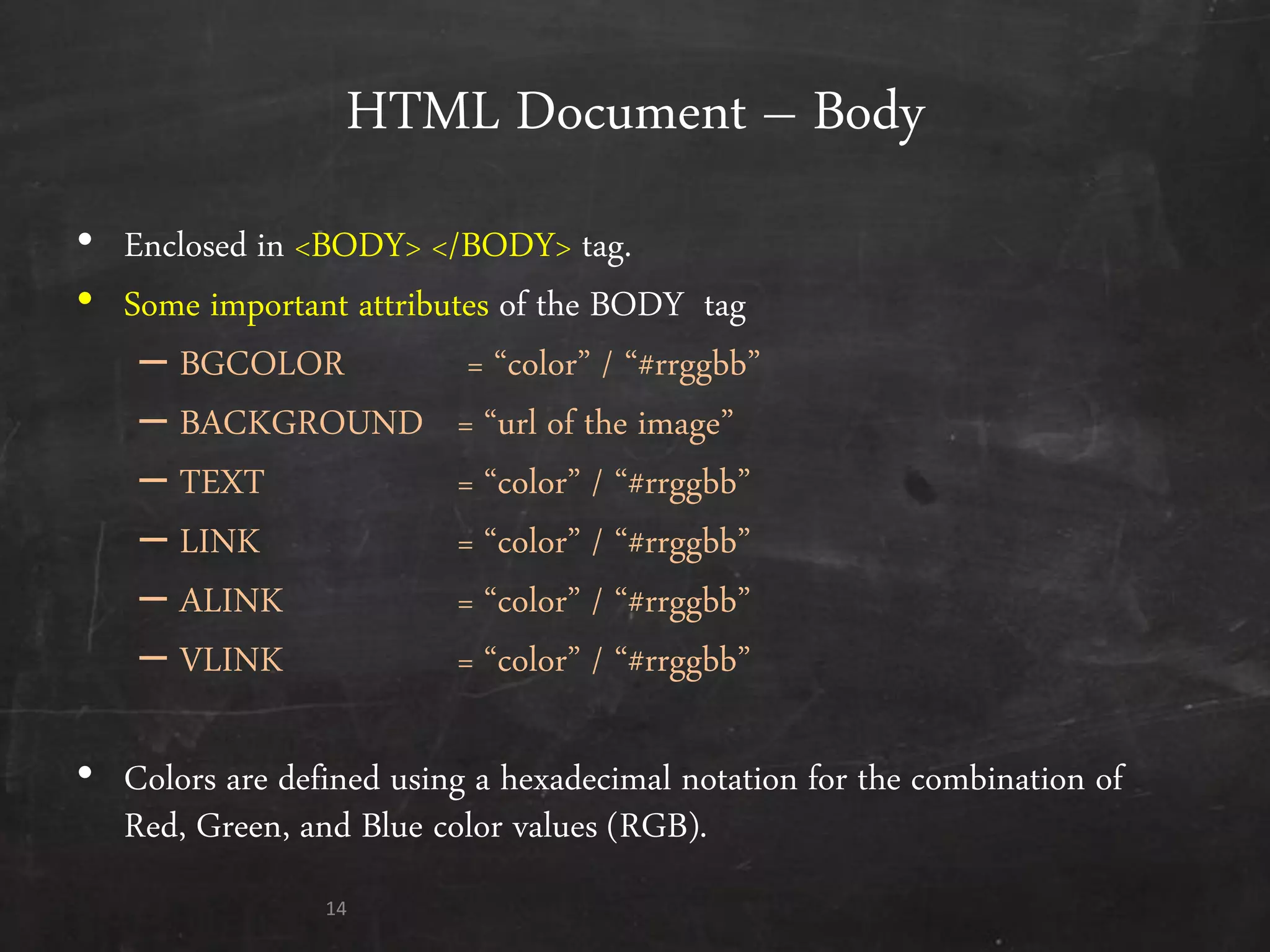 HTML Document – Body
• Enclosed in <BODY> </BODY> tag.
• Some important attributes of the BODY tag
– BGCOLOR = ‚color‛ / ‚#rrggbb‛
– BACKGROUND = ‚url of the image‛
– TEXT = ‚color‛ / ‚#rrggbb‛
– LINK = ‚color‛ / ‚#rrggbb‛
– ALINK = ‚color‛ / ‚#rrggbb‛
– VLINK = ‚color‛ / ‚#rrggbb‛
• Colors are defined using a hexadecimal notation for the combination of
Red, Green, and Blue color values (RGB).
14
 