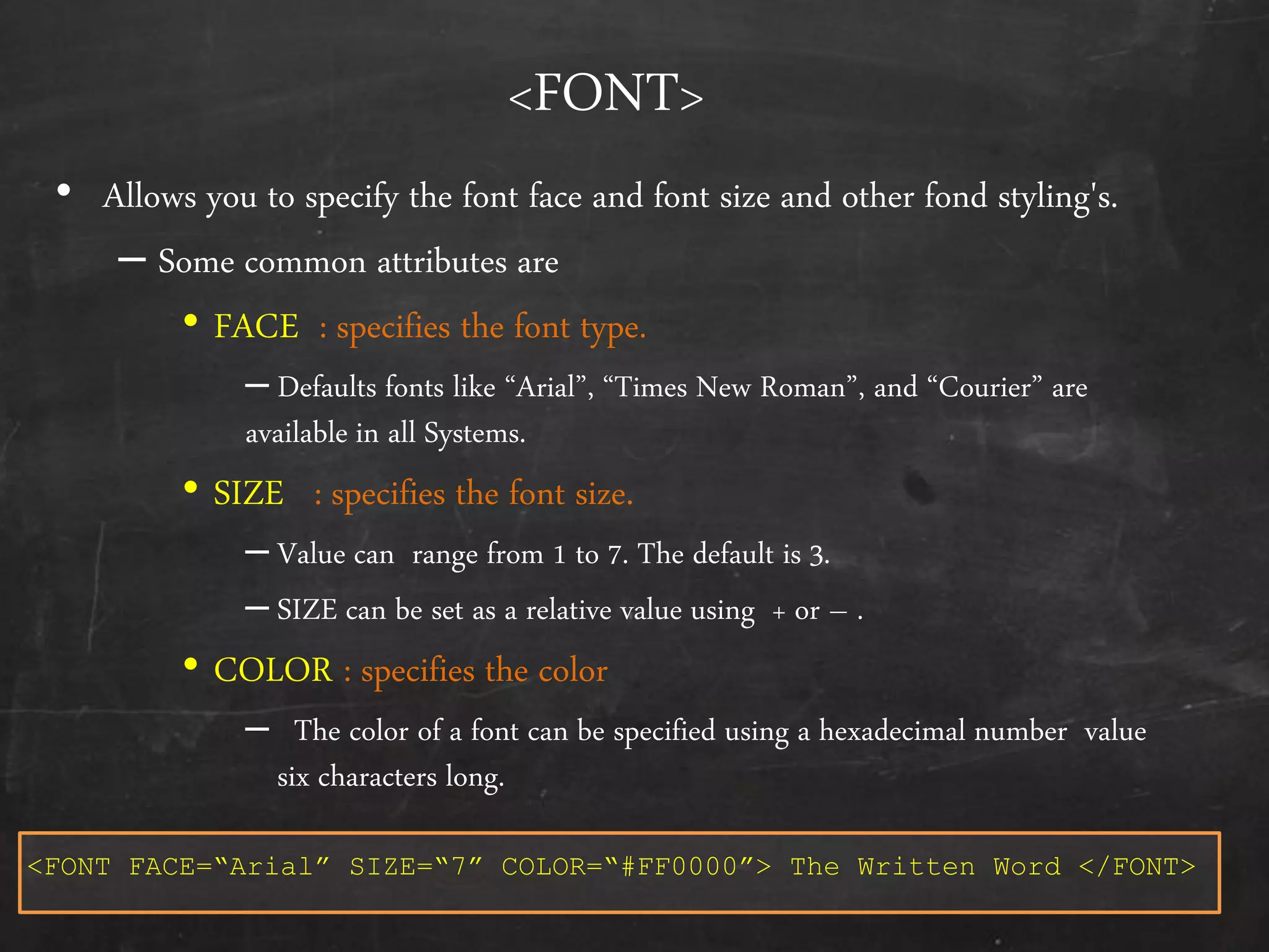 <FONT>
• Allows you to specify the font face and font size and other fond styling's.
– Some common attributes are
• FACE : specifies the font type.
– Defaults fonts like ‚Arial‛, ‚Times New Roman‛, and ‚Courier‛ are
available in all Systems.
• SIZE : specifies the font size.
– Value can range from 1 to 7. The default is 3.
– SIZE can be set as a relative value using + or – .
• COLOR : specifies the color
– The color of a font can be specified using a hexadecimal number value
six characters long.
<FONT FACE=“Arial” SIZE=“7” COLOR=“#FF0000”> The Written Word </FONT>
 