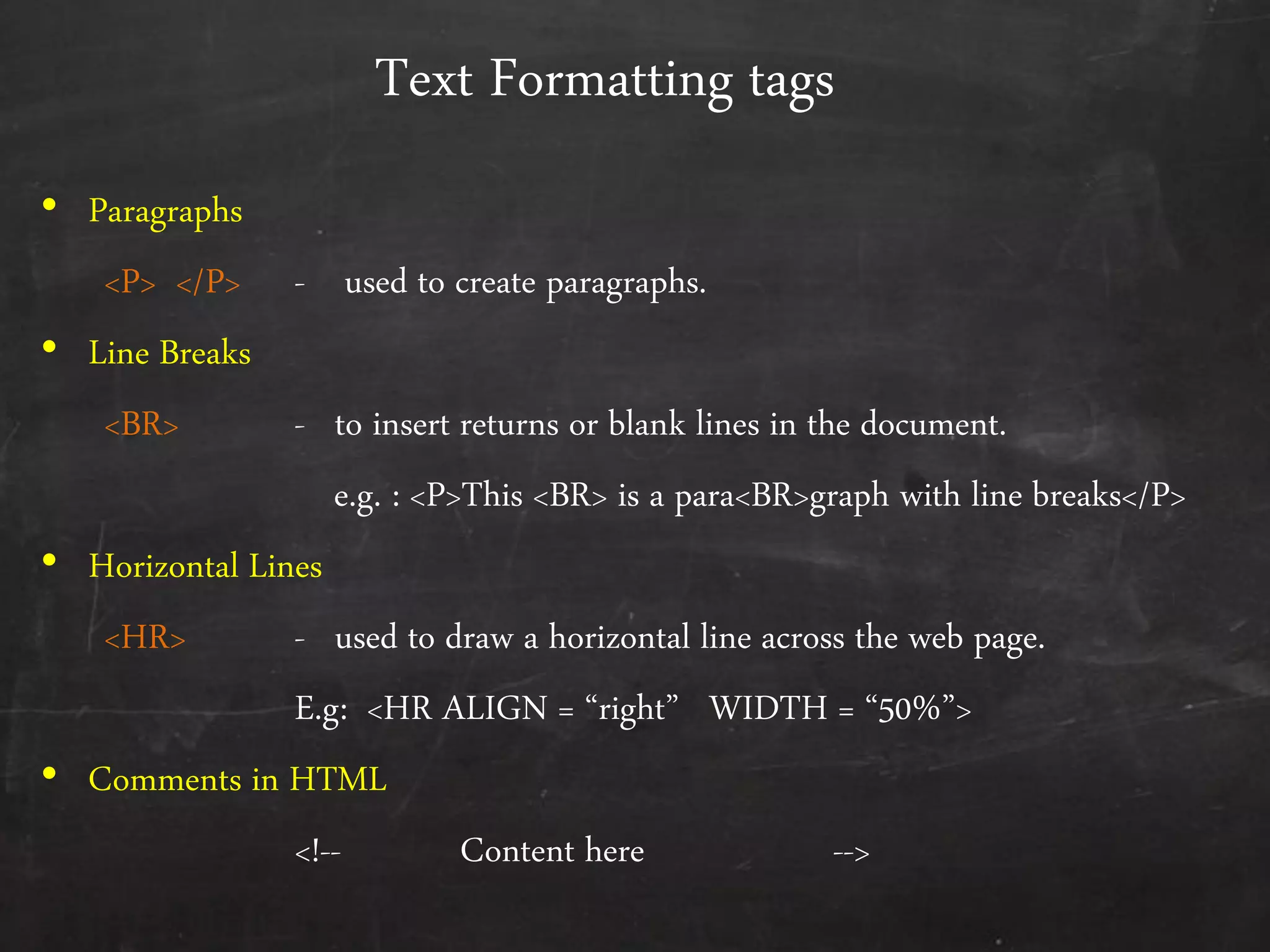 Text Formatting tags
• Paragraphs
<P> </P> - used to create paragraphs.
• Line Breaks
<BR> - to insert returns or blank lines in the document.
e.g. : <P>This <BR> is a para<BR>graph with line breaks</P>
• Horizontal Lines
<HR> - used to draw a horizontal line across the web page.
E.g: <HR ALIGN = ‚right‛ WIDTH = ‚50%‛>
• Comments in HTML
<!-- Content here -->
 