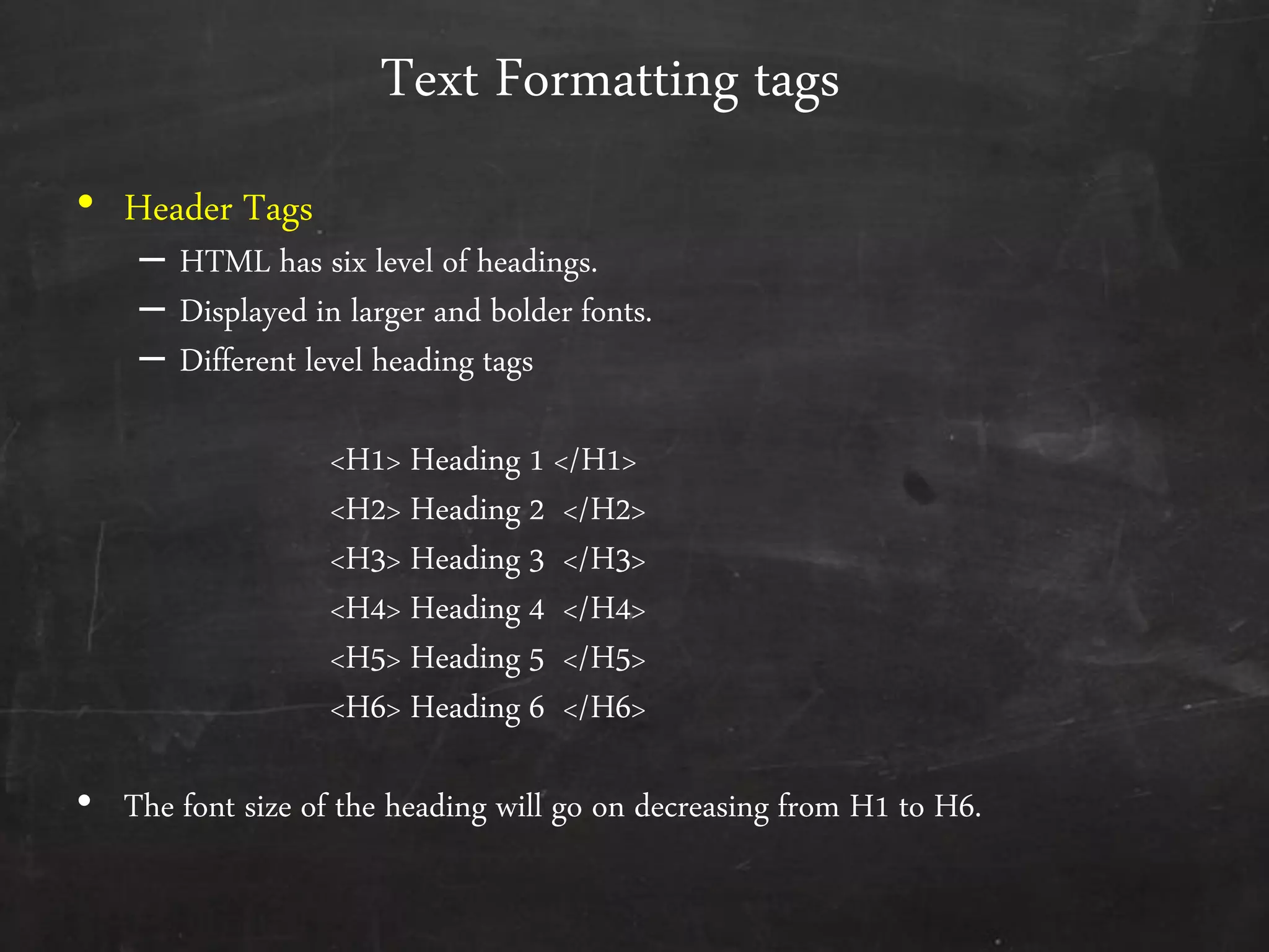 Text Formatting tags
• Header Tags
– HTML has six level of headings.
– Displayed in larger and bolder fonts.
– Different level heading tags
<H1> Heading 1 </H1>
<H2> Heading 2 </H2>
<H3> Heading 3 </H3>
<H4> Heading 4 </H4>
<H5> Heading 5 </H5>
<H6> Heading 6 </H6>
• The font size of the heading will go on decreasing from H1 to H6.
 