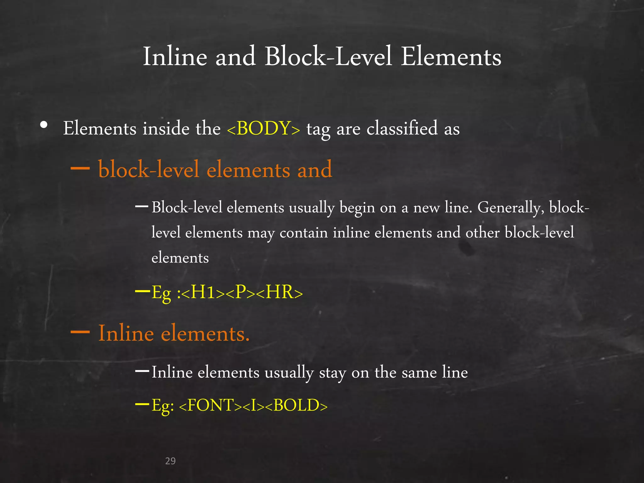 Inline and Block-Level Elements
• Elements inside the <BODY> tag are classified as
– block-level elements and
–Block-level elements usually begin on a new line. Generally, block-
level elements may contain inline elements and other block-level
elements
–Eg :<H1><P><HR>
– Inline elements.
–Inline elements usually stay on the same line
–Eg: <FONT><I><BOLD>
29
 
