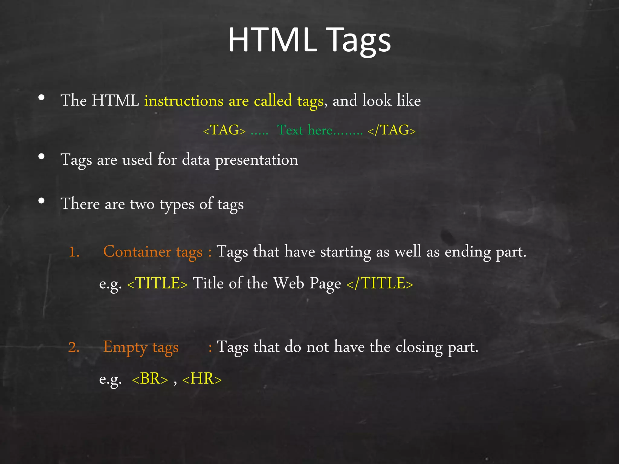 HTML Tags
• The HTML instructions are called tags, and look like
<TAG> ….. Text here…….. </TAG>
• Tags are used for data presentation
• There are two types of tags
1. Container tags : Tags that have starting as well as ending part.
e.g. <TITLE> Title of the Web Page </TITLE>
2. Empty tags : Tags that do not have the closing part.
e.g. <BR> , <HR>
 