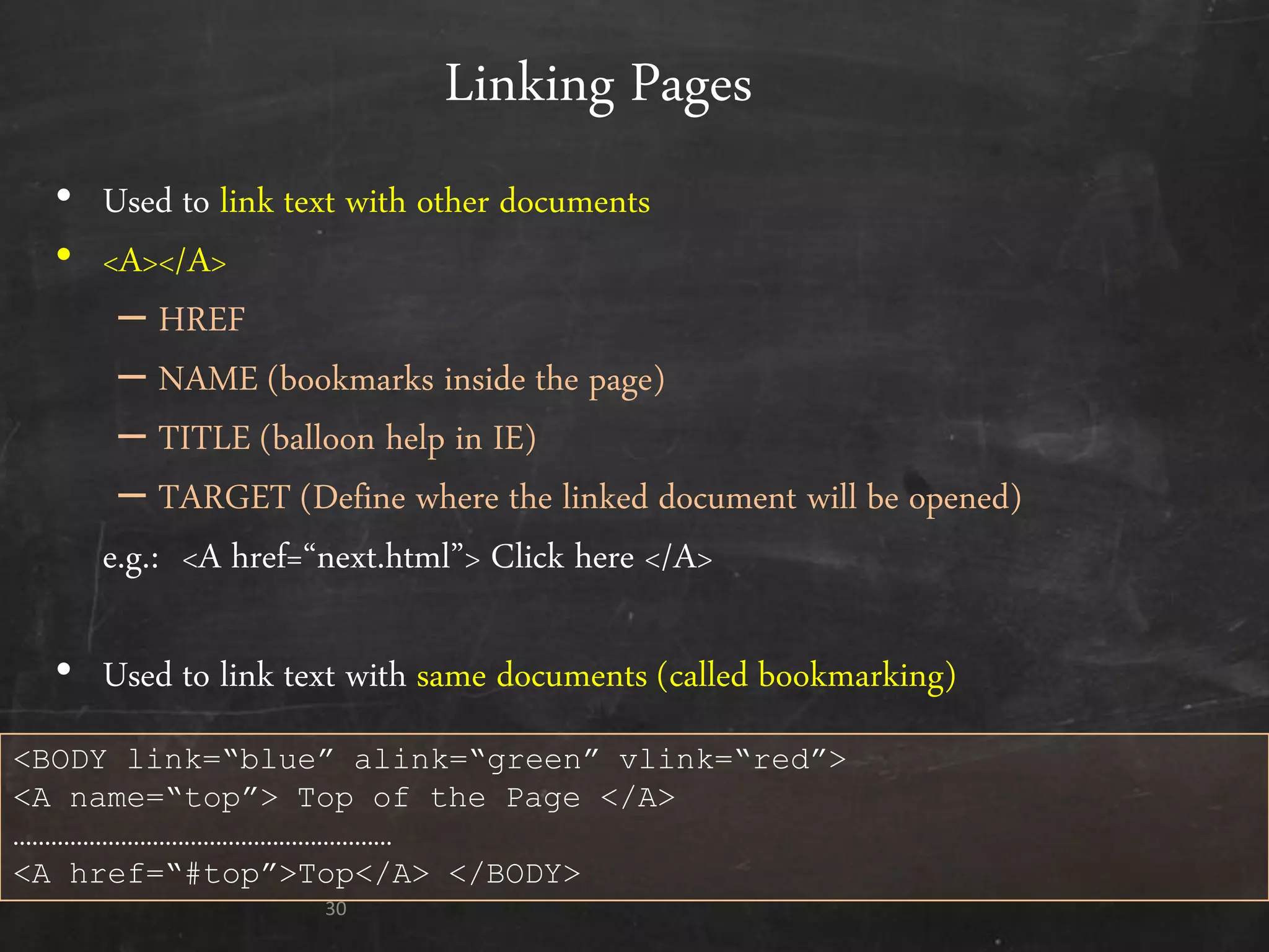 Linking Pages
• Used to link text with other documents
• <A></A>
– HREF
– NAME (bookmarks inside the page)
– TITLE (balloon help in IE)
– TARGET (Define where the linked document will be opened)
e.g.: <A href=‚next.html‛> Click here </A>
• Used to link text with same documents (called bookmarking)
30
<BODY link=“blue” alink=“green” vlink=“red”>
<A name=“top”> Top of the Page </A>
……………………………………………………
<A href=“#top”>Top</A> </BODY>
 