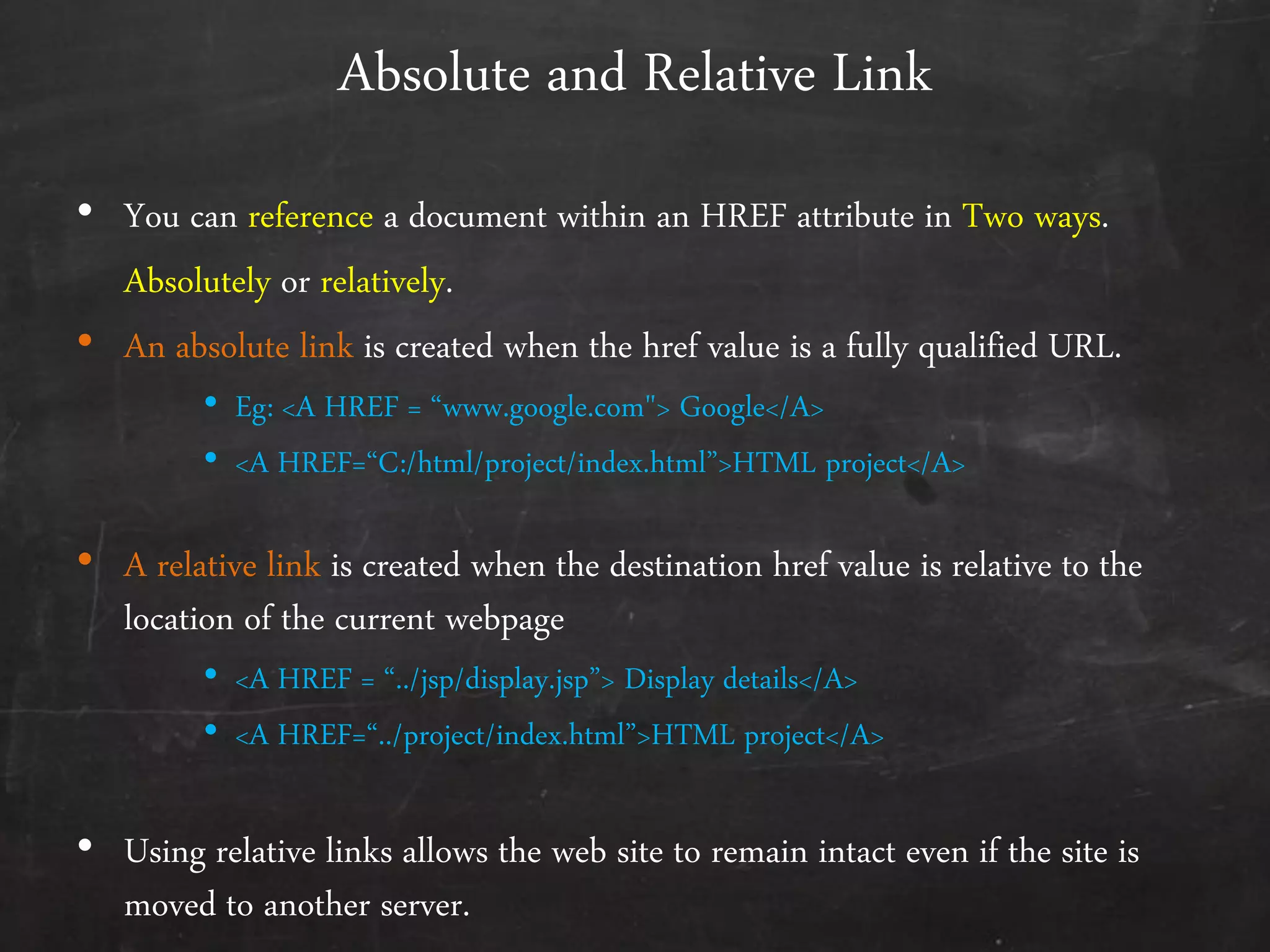 Absolute and Relative Link
• You can reference a document within an HREF attribute in Two ways.
Absolutely or relatively.
• An absolute link is created when the href value is a fully qualified URL.
• Eg: <A HREF = ‚www.google.com"> Google</A>
• <A HREF=‚C:/html/project/index.html‛>HTML project</A>
• A relative link is created when the destination href value is relative to the
location of the current webpage
• <A HREF = ‚../jsp/display.jsp‛> Display details</A>
• <A HREF=‚../project/index.html‛>HTML project</A>
• Using relative links allows the web site to remain intact even if the site is
moved to another server.
 