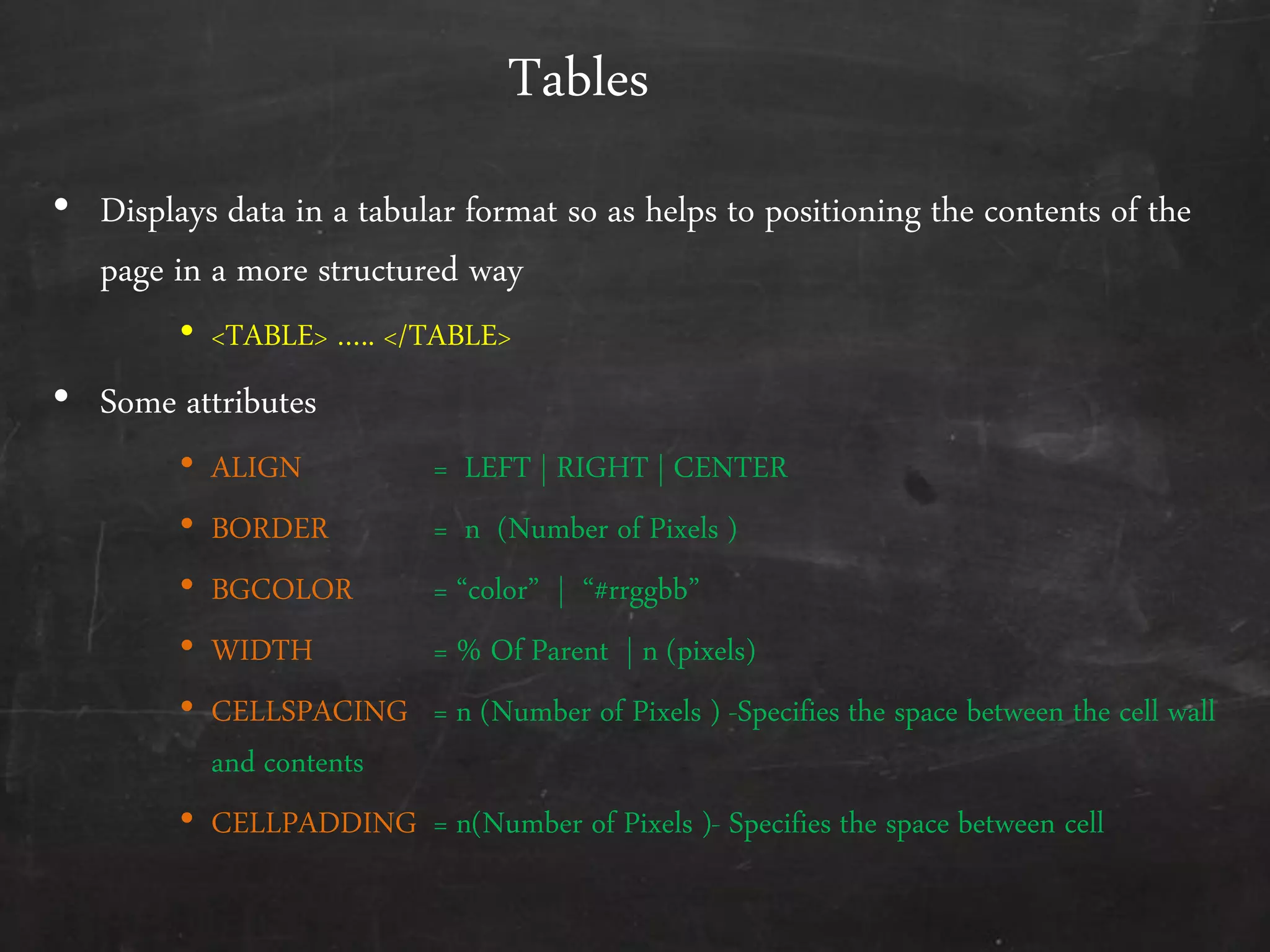 Tables
• Displays data in a tabular format so as helps to positioning the contents of the
page in a more structured way
• <TABLE> ….. </TABLE>
• Some attributes
• ALIGN = LEFT | RIGHT | CENTER
• BORDER = n (Number of Pixels )
• BGCOLOR = ‚color‛ | ‚#rrggbb‛
• WIDTH = % Of Parent | n (pixels)
• CELLSPACING = n (Number of Pixels ) -Specifies the space between the cell wall
and contents
• CELLPADDING = n(Number of Pixels )- Specifies the space between cell
 