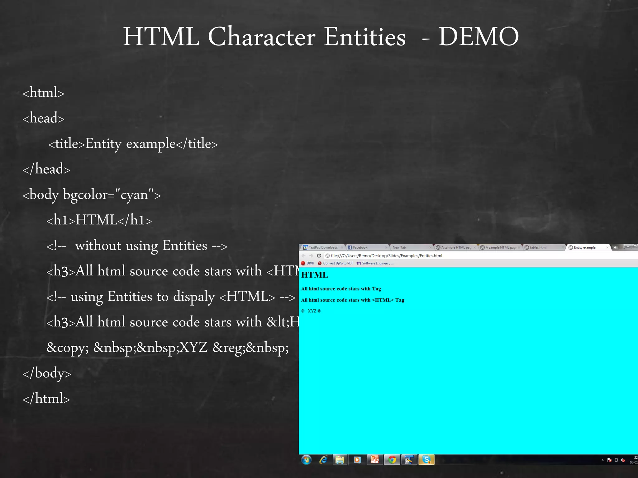 HTML Character Entities - DEMO
<html>
<head>
<title>Entity example</title>
</head>
<body bgcolor="cyan">
<h1>HTML</h1>
<!-- without using Entities -->
<h3>All html source code stars with <HTML> Tag</h3>
<!-- using Entities to dispaly <HTML> -->
<h3>All html source code stars with <HTML> Tag</h3>
&copy; &nbsp;&nbsp;XYZ &reg;&nbsp;
</body>
</html>
 