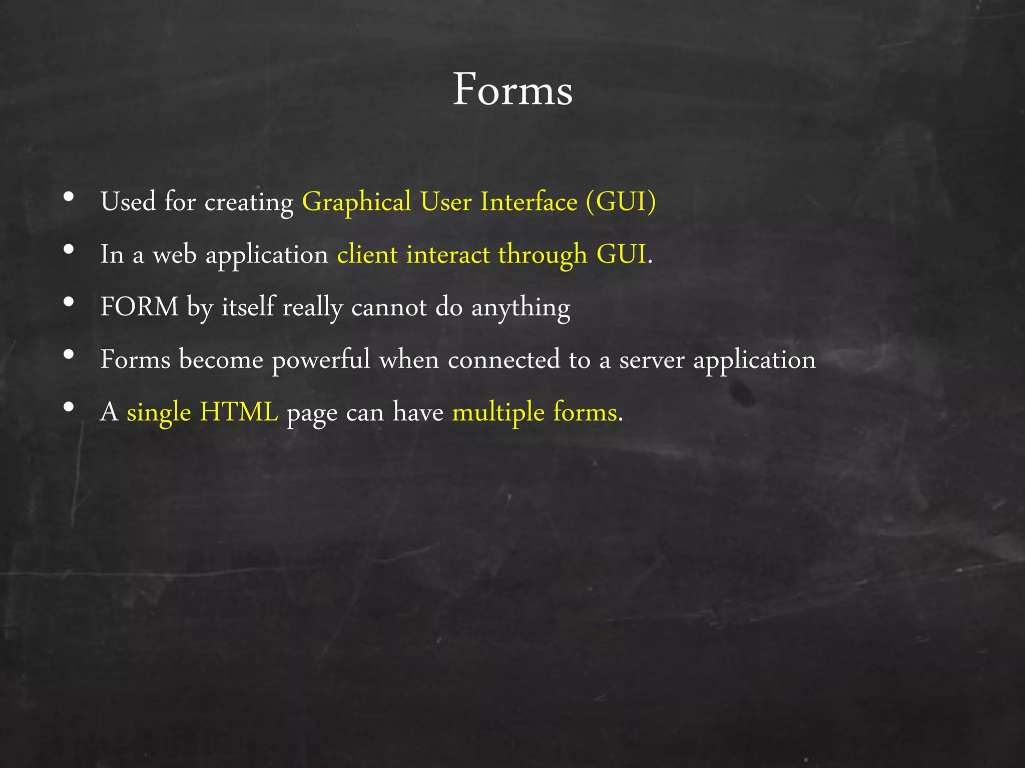 Forms
• Used for creating Graphical User Interface (GUI)
• In a web application client interact through GUI.
• FORM by itself really cannot do anything
• Forms become powerful when connected to a server application
• A single HTML page can have multiple forms.
 