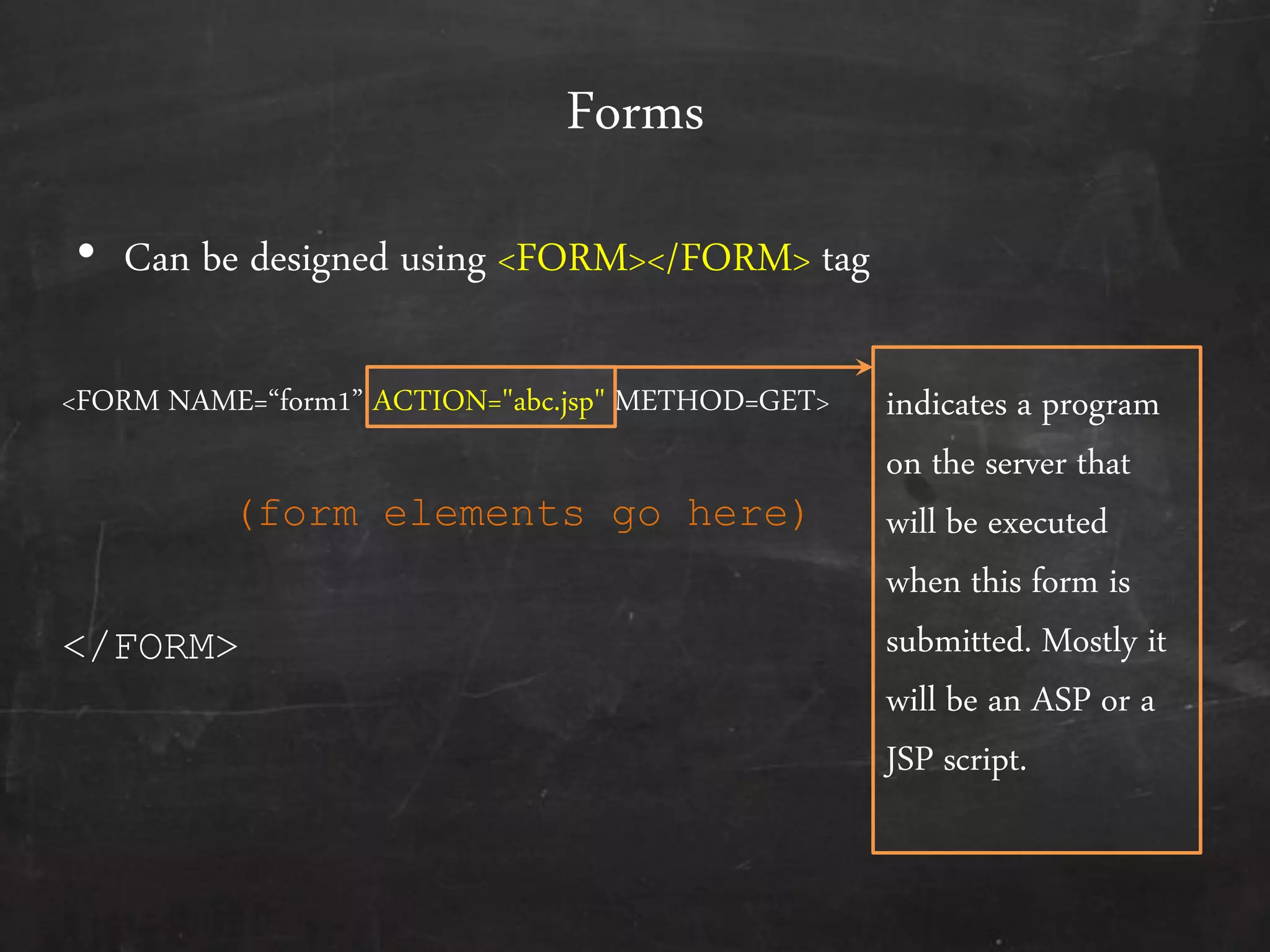 Forms
• Can be designed using <FORM></FORM> tag
<FORM NAME=‚form1‛ ACTION="abc.jsp" METHOD=GET>
</FORM>
(form elements go here)
indicates a program
on the server that
will be executed
when this form is
submitted. Mostly it
will be an ASP or a
JSP script.
 