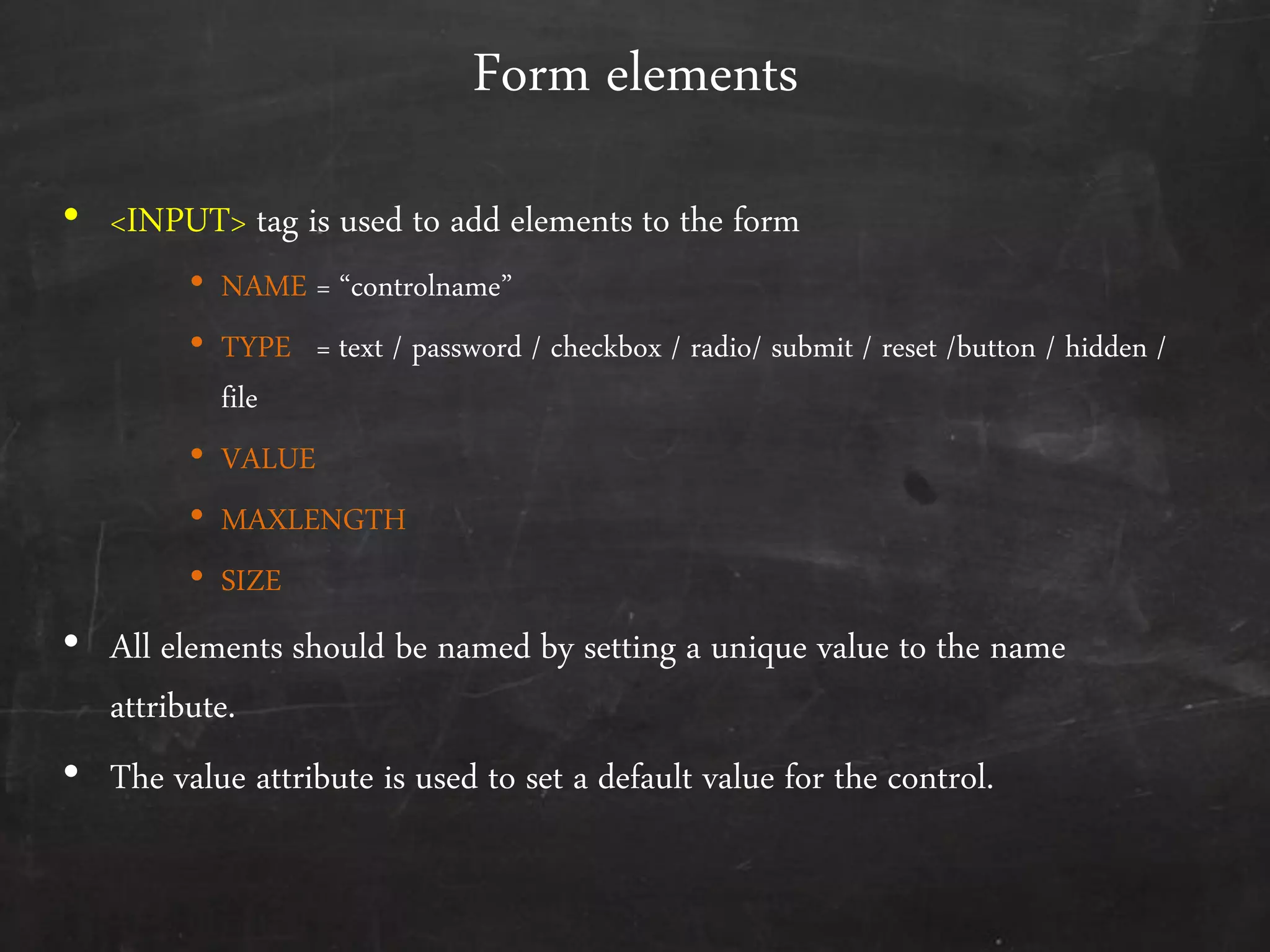 Form elements
• <INPUT> tag is used to add elements to the form
• NAME = ‚controlname‛
• TYPE = text / password / checkbox / radio/ submit / reset /button / hidden /
file
• VALUE
• MAXLENGTH
• SIZE
• All elements should be named by setting a unique value to the name
attribute.
• The value attribute is used to set a default value for the control.
 