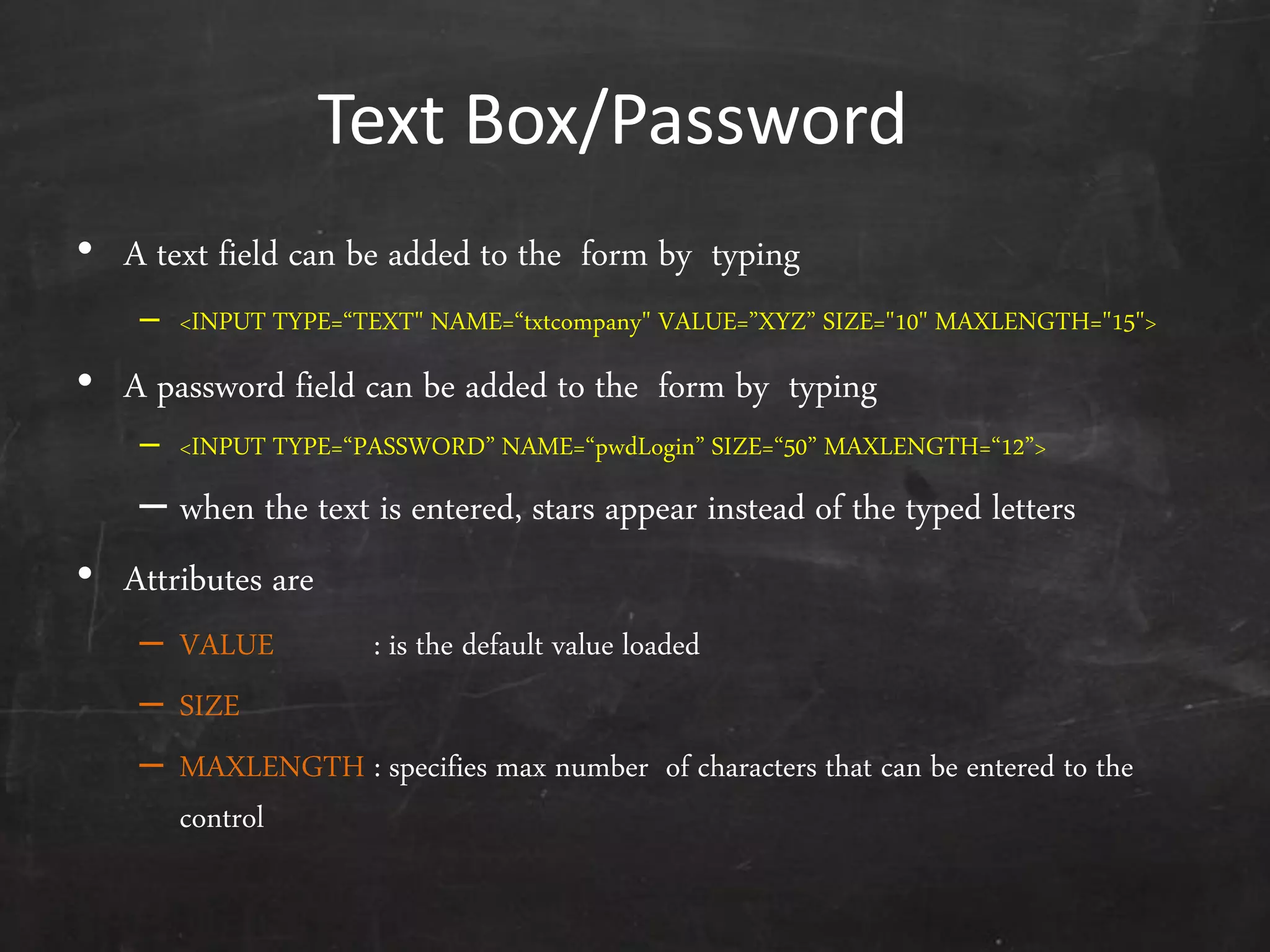 Text Box/Password
• A text field can be added to the form by typing
– <INPUT TYPE=‚TEXT" NAME=‚txtcompany" VALUE=‛XYZ‛ SIZE="10" MAXLENGTH="15">
• A password field can be added to the form by typing
– <INPUT TYPE=‚PASSWORD‛ NAME=‚pwdLogin‛ SIZE=‚50‛ MAXLENGTH=‚12‛>
– when the text is entered, stars appear instead of the typed letters
• Attributes are
– VALUE : is the default value loaded
– SIZE
– MAXLENGTH : specifies max number of characters that can be entered to the
control
 