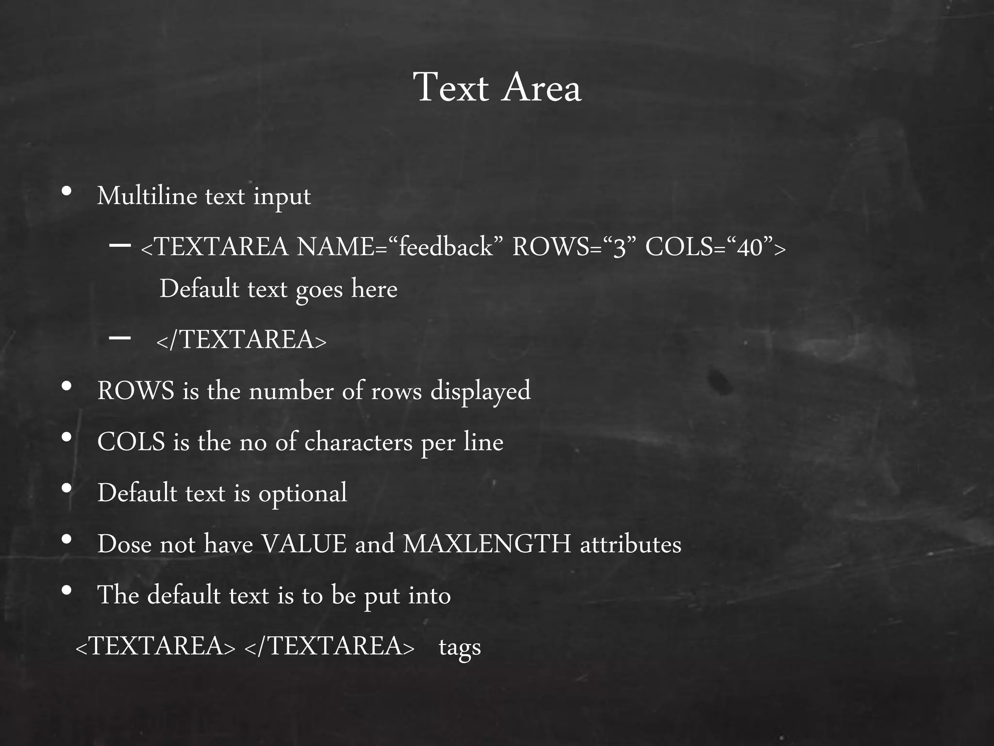 Text Area
• Multiline text input
– <TEXTAREA NAME=‚feedback‛ ROWS=‚3‛ COLS=‚40‛>
Default text goes here
– </TEXTAREA>
• ROWS is the number of rows displayed
• COLS is the no of characters per line
• Default text is optional
• Dose not have VALUE and MAXLENGTH attributes
• The default text is to be put into
<TEXTAREA> </TEXTAREA> tags
 