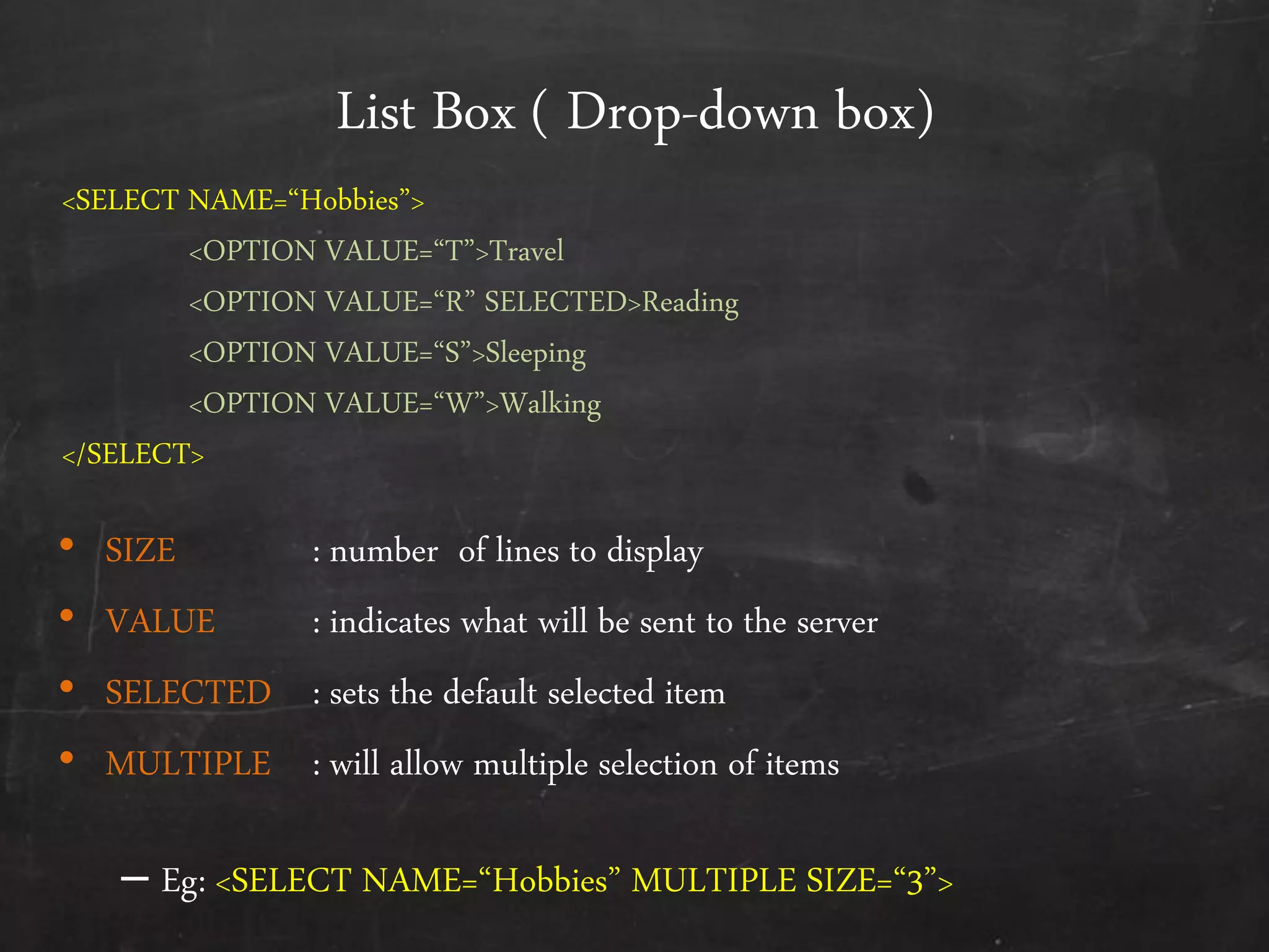List Box ( Drop-down box)
• SIZE : number of lines to display
• VALUE : indicates what will be sent to the server
• SELECTED : sets the default selected item
• MULTIPLE : will allow multiple selection of items
– Eg: <SELECT NAME=‚Hobbies‛ MULTIPLE SIZE=‚3‛>
<SELECT NAME=‚Hobbies‛>
<OPTION VALUE=‚T‛>Travel
<OPTION VALUE=‚R‛ SELECTED>Reading
<OPTION VALUE=‚S‛>Sleeping
<OPTION VALUE=‚W‛>Walking
</SELECT>
 