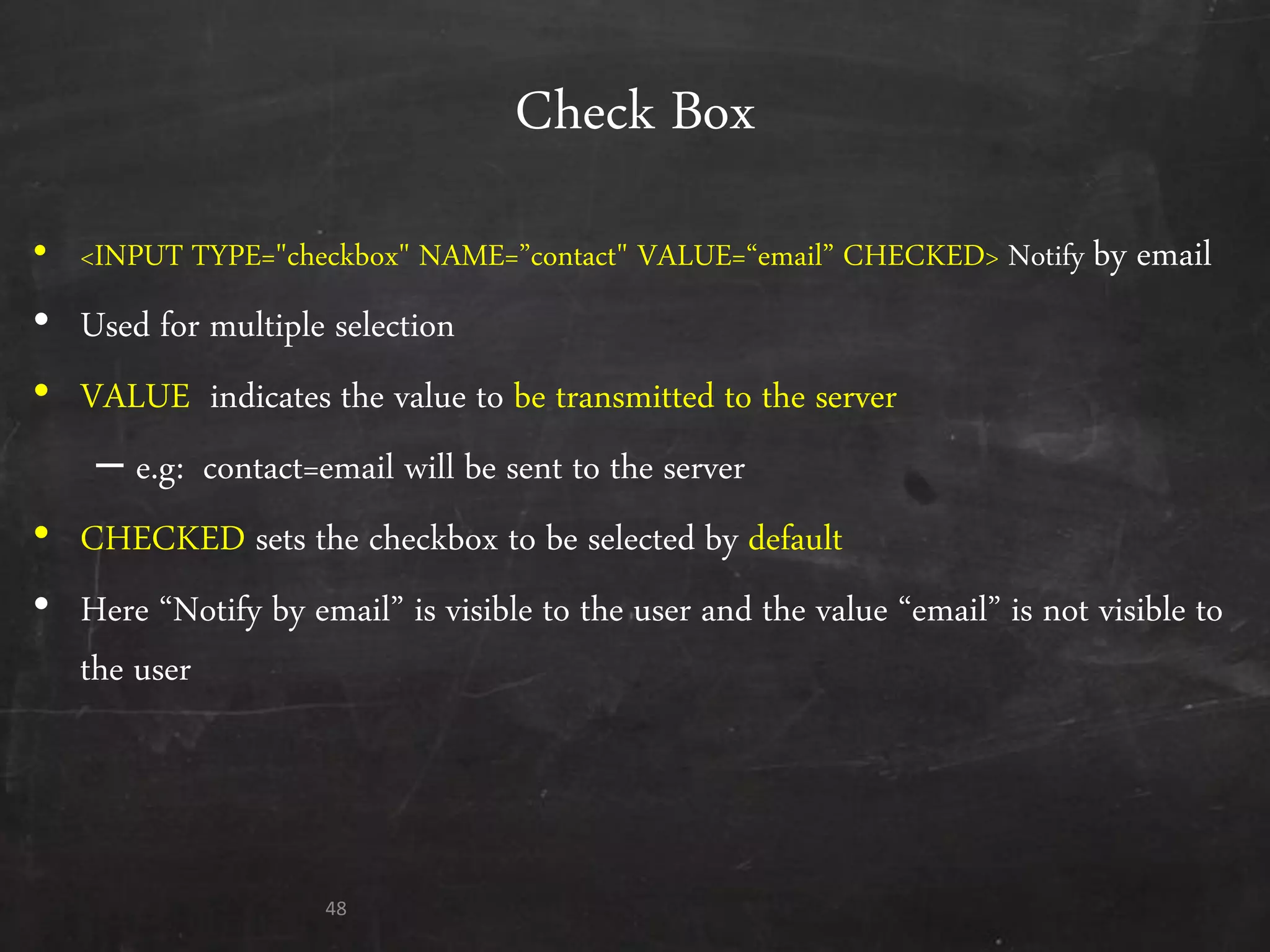 Check Box
• <INPUT TYPE="checkbox" NAME=‛contact" VALUE=‚email‛ CHECKED> Notify by email
• Used for multiple selection
• VALUE indicates the value to be transmitted to the server
– e.g: contact=email will be sent to the server
• CHECKED sets the checkbox to be selected by default
• Here ‚Notify by email‛ is visible to the user and the value ‚email‛ is not visible to
the user
48
 