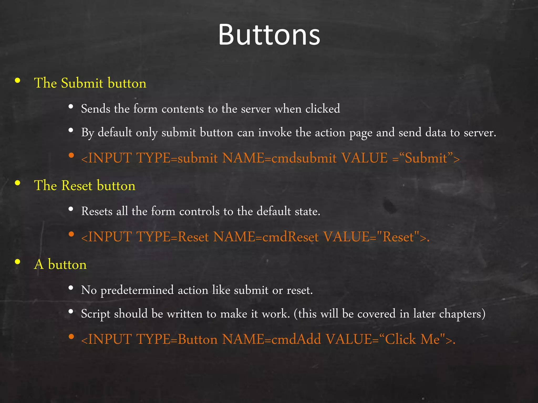 Buttons
• The Submit button
• Sends the form contents to the server when clicked
• By default only submit button can invoke the action page and send data to server.
• <INPUT TYPE=submit NAME=cmdsubmit VALUE =‚Submit‛>
• The Reset button
• Resets all the form controls to the default state.
• <INPUT TYPE=Reset NAME=cmdReset VALUE="Reset">.
• A button
• No predetermined action like submit or reset.
• Script should be written to make it work. (this will be covered in later chapters)
• <INPUT TYPE=Button NAME=cmdAdd VALUE=‚Click Me">.
 