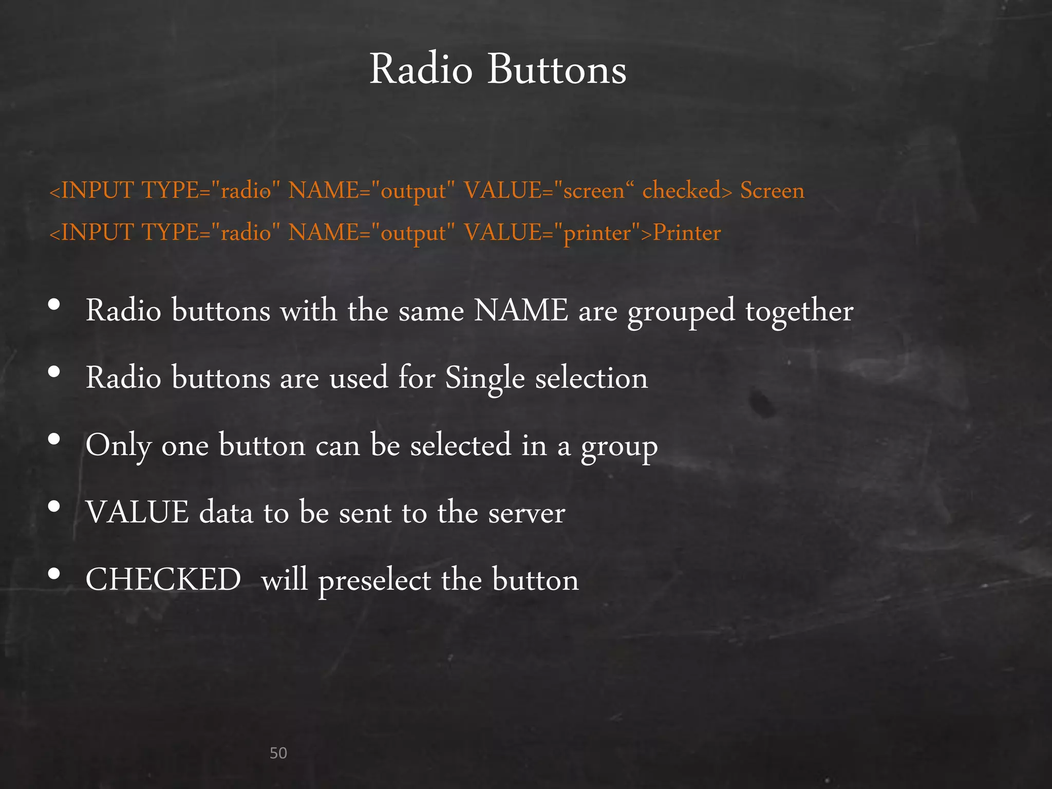 Radio Buttons
• Radio buttons with the same NAME are grouped together
• Radio buttons are used for Single selection
• Only one button can be selected in a group
• VALUE data to be sent to the server
• CHECKED will preselect the button
50
<INPUT TYPE="radio" NAME="output" VALUE="screen‚ checked> Screen
<INPUT TYPE="radio" NAME="output" VALUE="printer">Printer
 