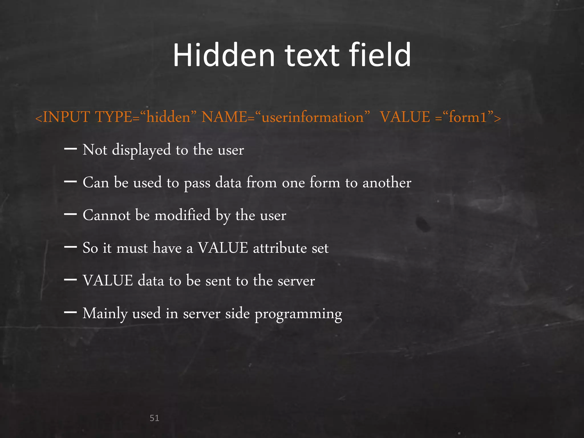 Hidden text field
<INPUT TYPE=‚hidden‛ NAME=‚userinformation‛ VALUE =‚form1‛>
– Not displayed to the user
– Can be used to pass data from one form to another
– Cannot be modified by the user
– So it must have a VALUE attribute set
– VALUE data to be sent to the server
– Mainly used in server side programming
51
 