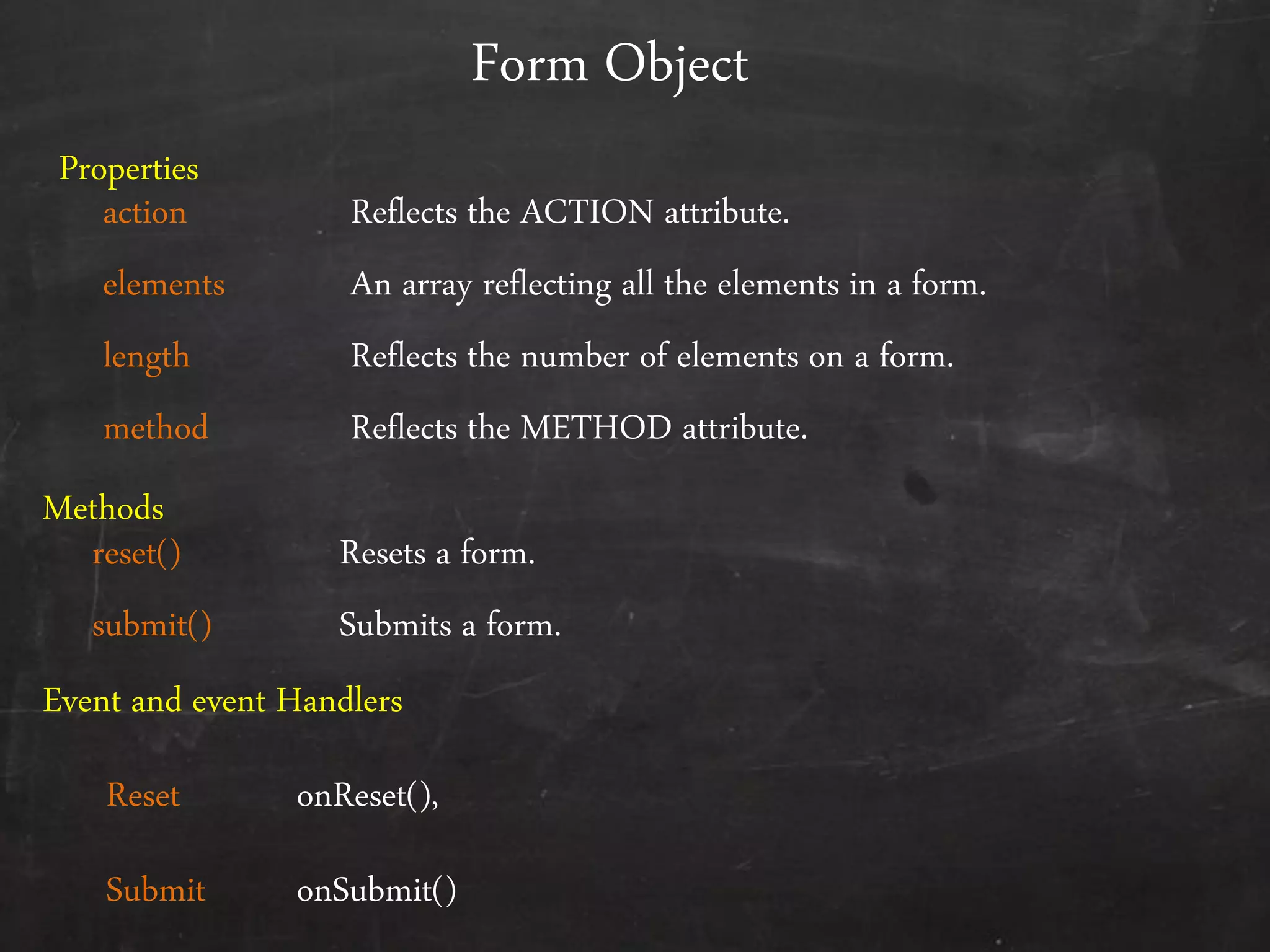 Form Object
action Reflects the ACTION attribute.
elements An array reflecting all the elements in a form.
length Reflects the number of elements on a form.
method Reflects the METHOD attribute.
reset() Resets a form.
submit() Submits a form.
Properties
Methods
Event and event Handlers
Reset onReset(),
Submit onSubmit()
 