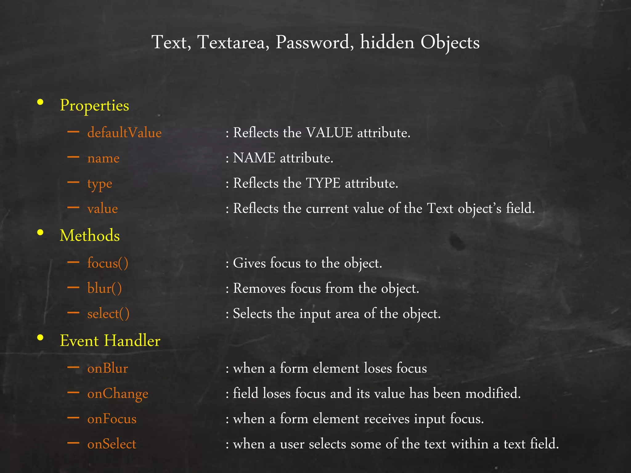 Text, Textarea, Password, hidden Objects
• Properties
– defaultValue : Reflects the VALUE attribute.
– name : NAME attribute.
– type : Reflects the TYPE attribute.
– value : Reflects the current value of the Text object’s field.
• Methods
– focus() : Gives focus to the object.
– blur() : Removes focus from the object.
– select() : Selects the input area of the object.
• Event Handler
– onBlur : when a form element loses focus
– onChange : field loses focus and its value has been modified.
– onFocus : when a form element receives input focus.
– onSelect : when a user selects some of the text within a text field.
 