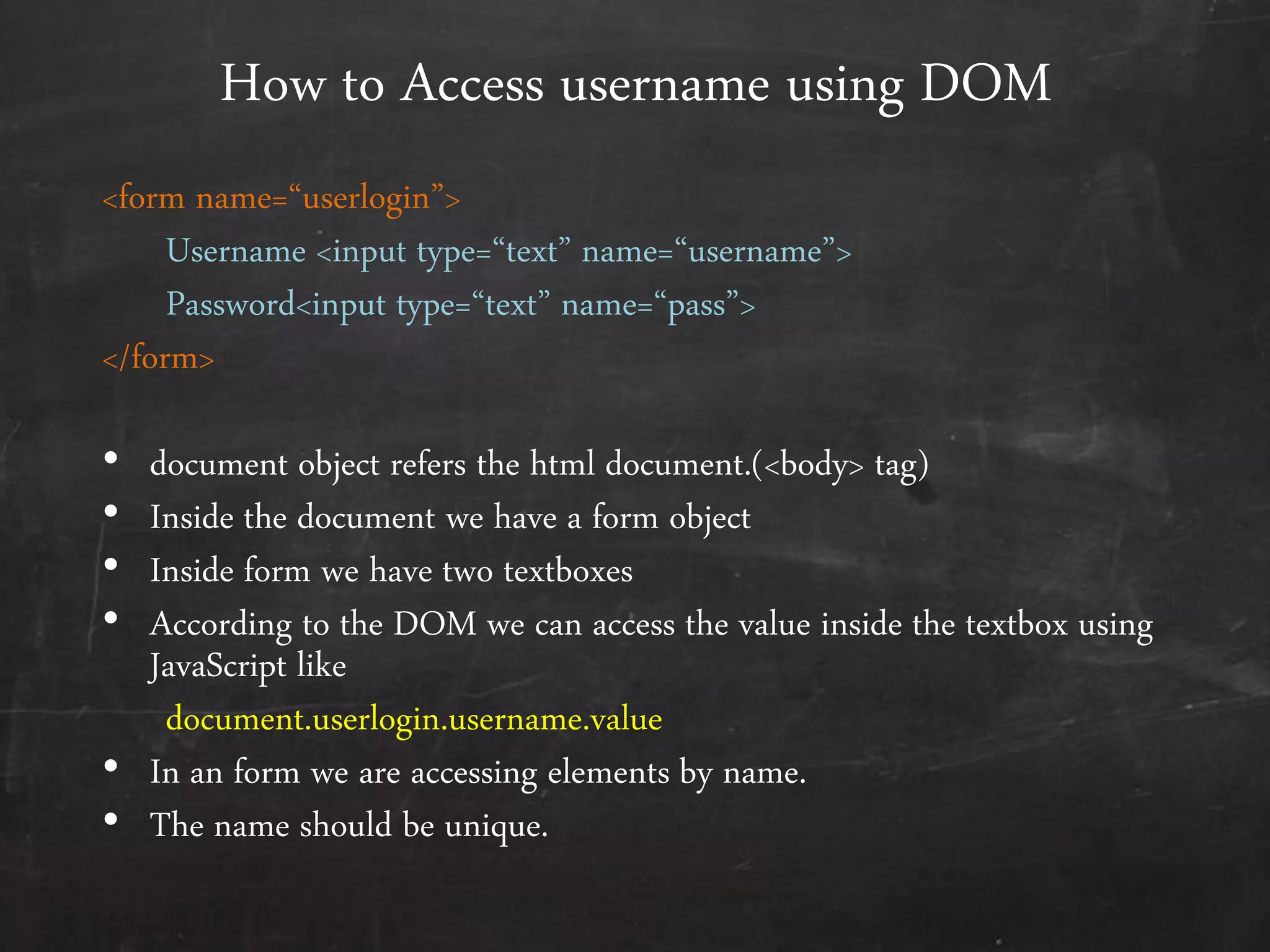 How to Access username using DOM
<form name=‚userlogin‛>
Username <input type=‚text‛ name=‚username‛>
Password<input type=‚text‛ name=‚pass‛>
</form>
• document object refers the html document.(<body> tag)
• Inside the document we have a form object
• Inside form we have two textboxes
• According to the DOM we can access the value inside the textbox using
JavaScript like
document.userlogin.username.value
• In an form we are accessing elements by name.
• The name should be unique.
 