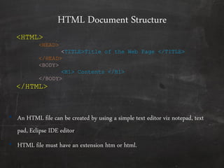 HTML Document Structure
• An HTML file can be created by using a simple text editor viz notepad, text
pad, Eclipse IDE editor
• HTML file must have an extension htm or html.
<HTML>
<HEAD>
<TITLE>Title of the Web Page </TITLE>
</HEAD>
<BODY>
<H1> Contents </H1>
</BODY>
</HTML>
 
