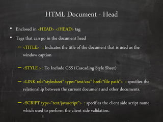 HTML Document - Head
• Enclosed in <HEAD> </HEAD> tag
• Tags that can go in the document head
– <TITLE> : Indicates the title of the document that is used as the
window caption
– <STYLE > : To Include CSS (Cascading Style Sheet)
– <LINK rel=‚stylesheet‛ type=‚text/css‛ href=‚file path‛> : specifies the
relationship between the current document and other documents.
– <SCRIPT type=‚text/javascript‛> : specifies the client side script name
which used to perform the client side validation.
11
 