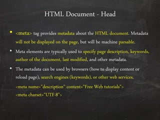 HTML Document - Head
• <meta> tag provides metadata about the HTML document. Metadata
will not be displayed on the page, but will be machine parsable.
• Meta elements are typically used to specify page description, keywords,
author of the document, last modified, and other metadata.
• The metadata can be used by browsers (how to display content or
reload page), search engines (keywords), or other web services.
<meta name="description" content="Free Web tutorials">
<meta charset="UTF-8">
 
