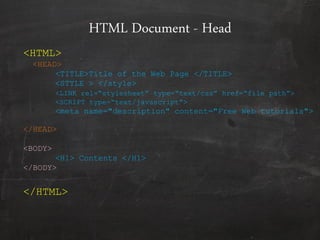 HTML Document - Head
<HTML>
<HEAD>
<TITLE>Title of the Web Page </TITLE>
<STYLE > </style>
<LINK rel=“stylesheet” type=“text/css” href=“file path”>
<SCRIPT type=“text/javascript”>
<meta name="description" content="Free Web tutorials">
</HEAD>
<BODY>
<H1> Contents </H1>
</BODY>
</HTML>
 