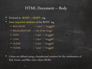 HTML Document – Body
• Enclosed in <BODY> </BODY> tag.
• Some important attributes of the BODY tag
– BGCOLOR = ‚color‛ / ‚#rrggbb‛
– BACKGROUND = ‚url of the image‛
– TEXT = ‚color‛ / ‚#rrggbb‛
– LINK = ‚color‛ / ‚#rrggbb‛
– ALINK = ‚color‛ / ‚#rrggbb‛
– VLINK = ‚color‛ / ‚#rrggbb‛
• Colors are defined using a hexadecimal notation for the combination of
Red, Green, and Blue color values (RGB).
14
 