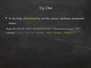 Try Out
• In the body of first.html try out the various attributes mentioned
below:
<body BGCOLOR="RED" BACKGROUND="Chrysanthemum.jpg" TEXT =
"#000000" LINK = "#FFFF00" ALINK = "RED" VLINK = "WHITE‚>
 