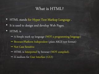 What is HTML?
• HTML stands for Hyper Text Markup Language .
• It is used to design and develop Web Pages.
• HTML is
– A Simple mark up language (NOT a programming language)
– Browser/Platform Independent (plain ASCII text format)
– Not Case Sensitive
– HTML is Interpreted by browser (NOT compiled).
– A medium for User Interface (GUI)
 