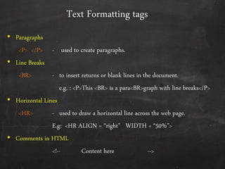 Text Formatting tags
• Paragraphs
<P> </P> - used to create paragraphs.
• Line Breaks
<BR> - to insert returns or blank lines in the document.
e.g. : <P>This <BR> is a para<BR>graph with line breaks</P>
• Horizontal Lines
<HR> - used to draw a horizontal line across the web page.
E.g: <HR ALIGN = ‚right‛ WIDTH = ‚50%‛>
• Comments in HTML
<!-- Content here -->
 