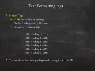 Text Formatting tags
• Header Tags
– HTML has six level of headings.
– Displayed in larger and bolder fonts.
– Different level heading tags
<H1> Heading 1 </H1>
<H2> Heading 2 </H2>
<H3> Heading 3 </H3>
<H4> Heading 4 </H4>
<H5> Heading 5 </H5>
<H6> Heading 6 </H6>
• The font size of the heading will go on decreasing from H1 to H6.
 
