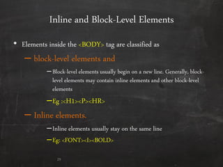 Inline and Block-Level Elements
• Elements inside the <BODY> tag are classified as
– block-level elements and
–Block-level elements usually begin on a new line. Generally, block-
level elements may contain inline elements and other block-level
elements
–Eg :<H1><P><HR>
– Inline elements.
–Inline elements usually stay on the same line
–Eg: <FONT><I><BOLD>
29
 